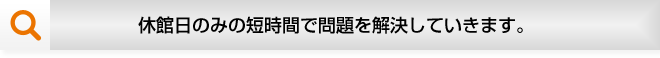 休館日のみの短時間で問題を解決していきます。