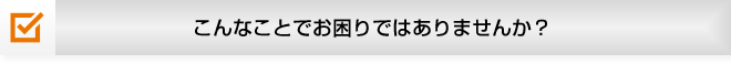 こんなことでお困りではありませんか？